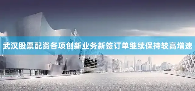 武汉股票配资各项创新业务新签订单继续保持较高增速