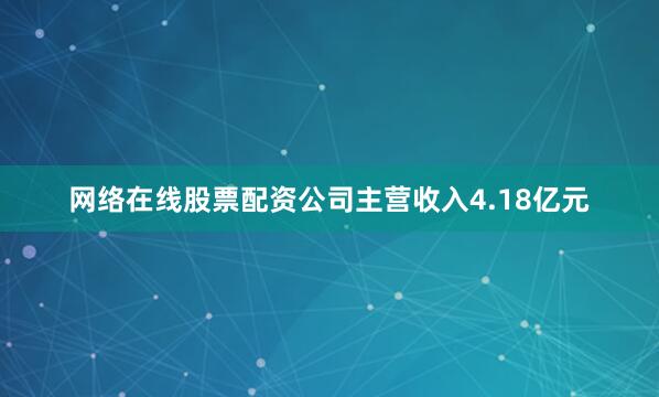 网络在线股票配资公司主营收入4.18亿元