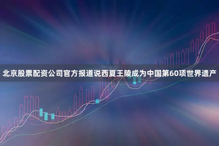 北京股票配资公司官方报道说西夏王陵成为中国第60项世界遗产