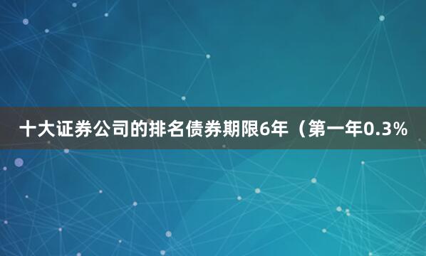 十大证券公司的排名债券期限6年（第一年0.3%