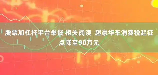 股票加杠杆平台举报 相关阅读  超豪华车消费税起征点降至90万元