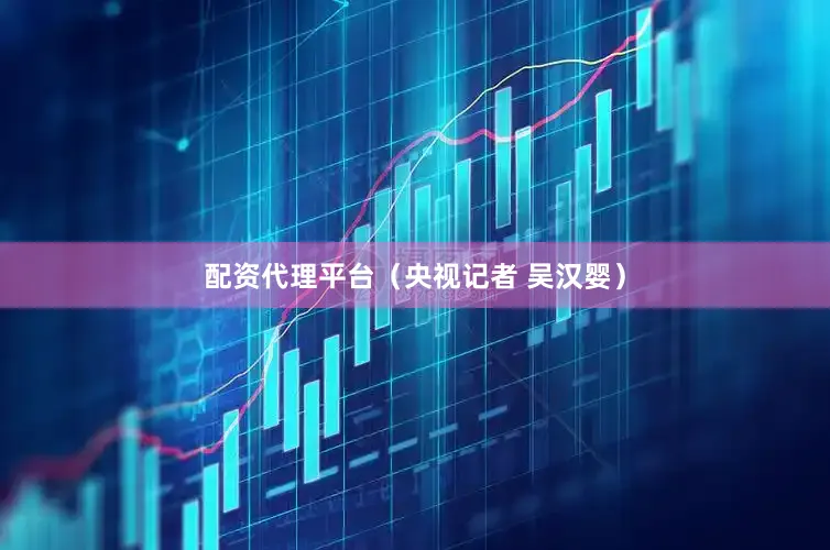 配资代理平台（央视记者 吴汉婴）