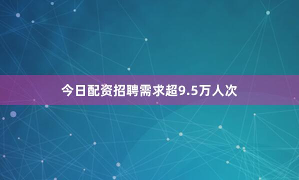 今日配资招聘需求超9.5万人次