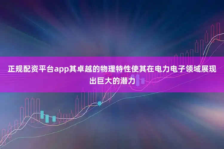 正规配资平台app其卓越的物理特性使其在电力电子领域展现出巨大的潜力