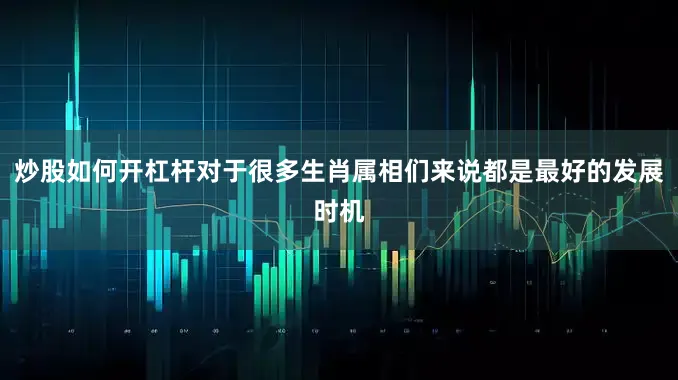 炒股如何开杠杆对于很多生肖属相们来说都是最好的发展时机