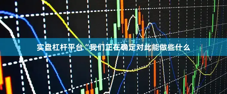 实盘杠杆平台“我们正在确定对此能做些什么