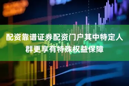 配资靠谱证券配资门户其中特定人群更享有特殊权益保障