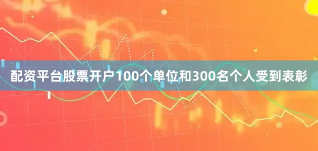 配资平台股票开户100个单位和300名个人受到表彰