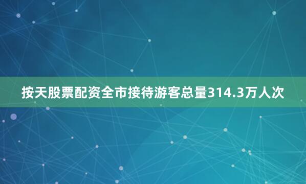 按天股票配资全市接待游客总量314.3万人次