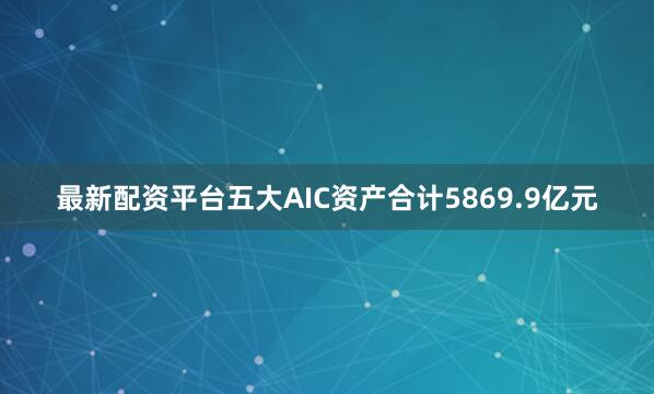 最新配资平台五大AIC资产合计5869.9亿元